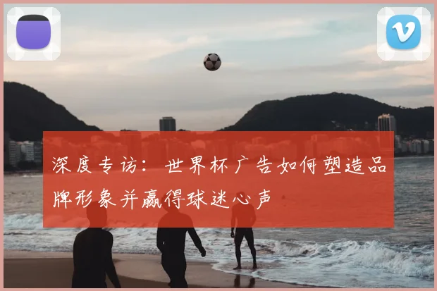 深度专访:世界杯广告如何塑造品牌形象并赢得球迷心声