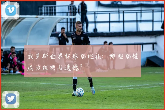 俄罗斯世界杯球场巡礼：哪些场馆成为经典与遗憾？