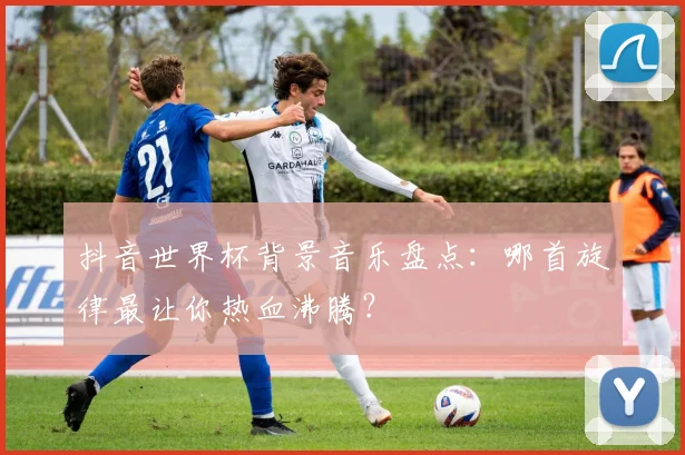抖音世界杯背景音乐盘点：哪首旋律最让你热血沸腾？