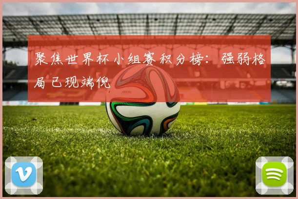 聚焦世界杯小组赛积分榜：强弱格局已现端倪