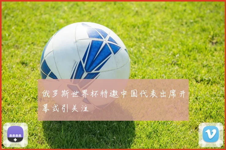 俄罗斯世界杯特邀中国代表出席开幕式引关注