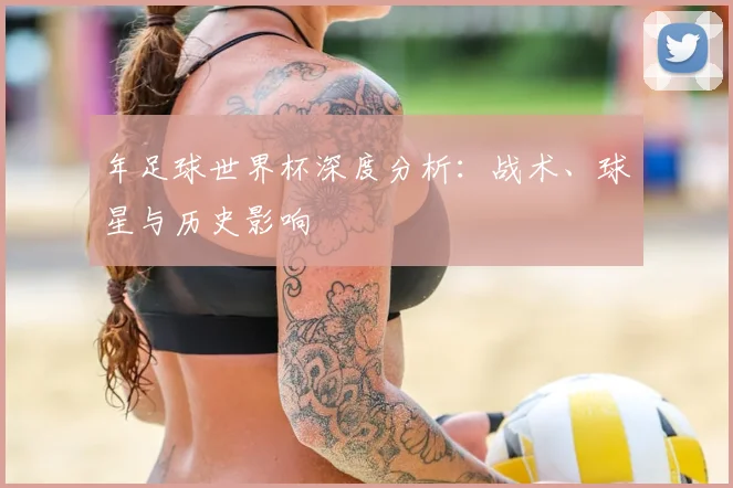 年足球世界杯深度分析:战术、球星与历史影响