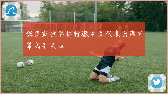 俄罗斯世界杯特邀中国代表出席开幕式引关注