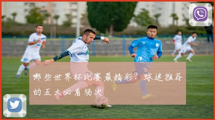 哪些世界杯比赛最精彩？球迷推荐的五大必看场次