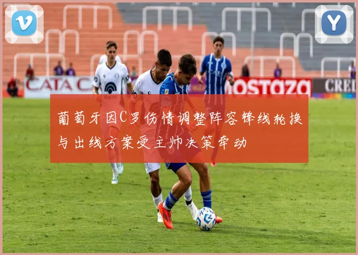 葡萄牙因C罗伤情调整阵容锋线轮换与出线方案受主帅决策牵动